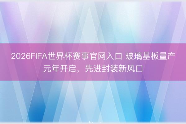 2026FIFA世界杯赛事官网入口 玻璃基板量产元年开启,先进封装新风口