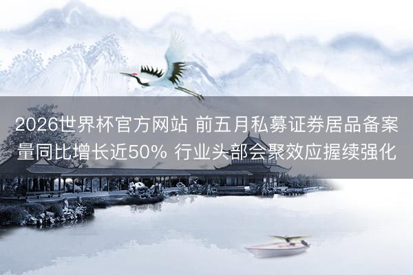 2026世界杯官方网站 前五月私募证券居品备案量同比增长近50% 行业头部会聚效应握续强化