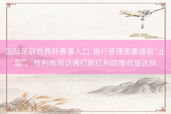 国际足联世界杯赛事入口 银行答理密集提前“止盈”，权利布局访佛打新红利助推收益达标