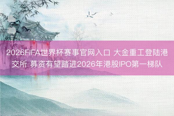 2026FIFA世界杯赛事官网入口 大金重工登陆港交所 募资有望踏进2026年港股IPO第一梯队