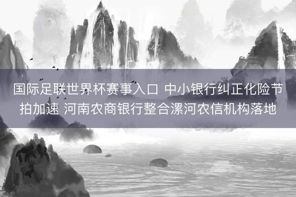 国际足联世界杯赛事入口 中小银行纠正化险节拍加速 河南农商银行整合漯河农信机构落地