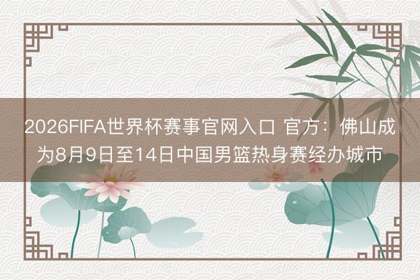 2026FIFA世界杯赛事官网入口 官方：佛山成为8月9日至14日中国男篮热身赛经办城市