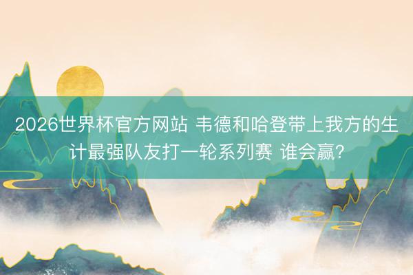2026世界杯官方网站 韦德和哈登带上我方的生计最强队友打一轮系列赛 谁会赢？