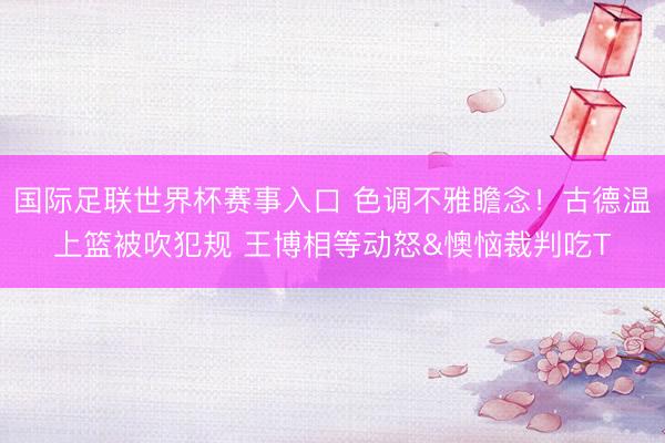 国际足联世界杯赛事入口 色调不雅瞻念！古德温上篮被吹犯规 王博相等动怒&懊恼裁判吃T