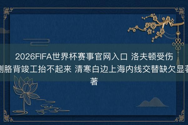 2026FIFA世界杯赛事官网入口 洛夫顿受伤侧胳背竣工抬不起来 清寒白边上海内线交替缺欠显著