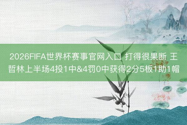 2026FIFA世界杯赛事官网入口 打得很果断 王哲林上半场4投1中&4罚0中获得2分5板1助1帽
