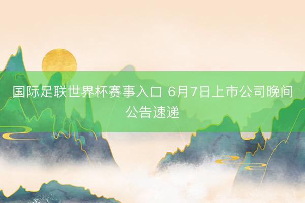 国际足联世界杯赛事入口 6月7日上市公司晚间公告速递