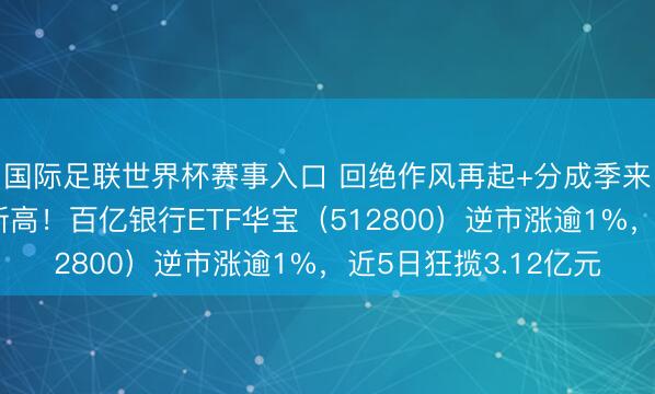 国际足联世界杯赛事入口 回绝作风再起+分成季来袭，中国银行年内新高！百亿银行ETF华宝（512800）逆市涨逾1%，近5日狂揽3.12亿元