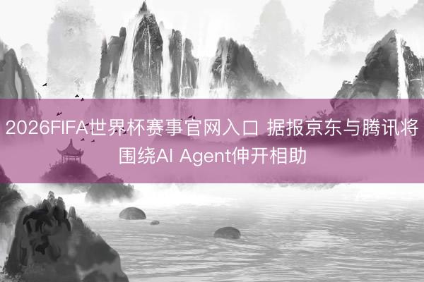 2026FIFA世界杯赛事官网入口 据报京东与腾讯将围绕AI Agent伸开相助