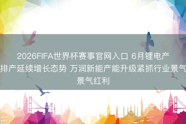 2026FIFA世界杯赛事官网入口 6月锂电产业链排产延续增长态势 万润新能产能升级紧抓行业景气红利