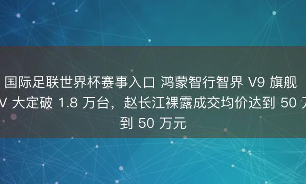 国际足联世界杯赛事入口 鸿蒙智行智界 V9 旗舰 MPV 大定破 1.8 万台，赵长江裸露成交均价达到 50 万元