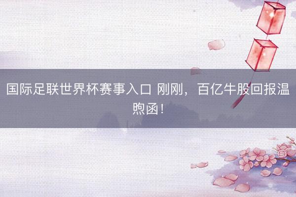 国际足联世界杯赛事入口 刚刚，百亿牛股回报温煦函！