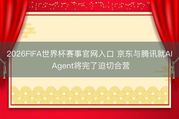 2026FIFA世界杯赛事官网入口 京东与腾讯就AI Agent将完了迫切合营