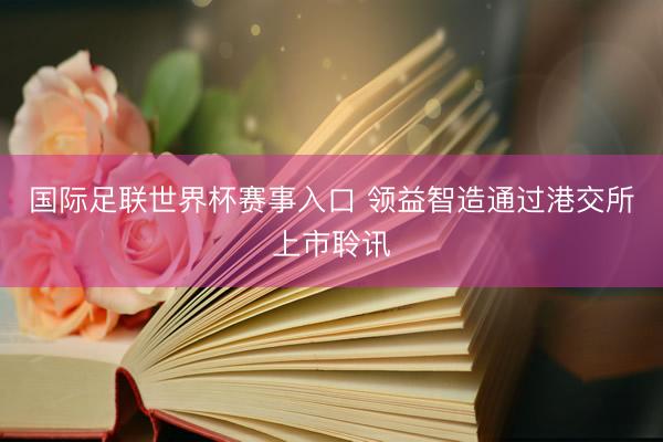 国际足联世界杯赛事入口 领益智造通过港交所上市聆讯