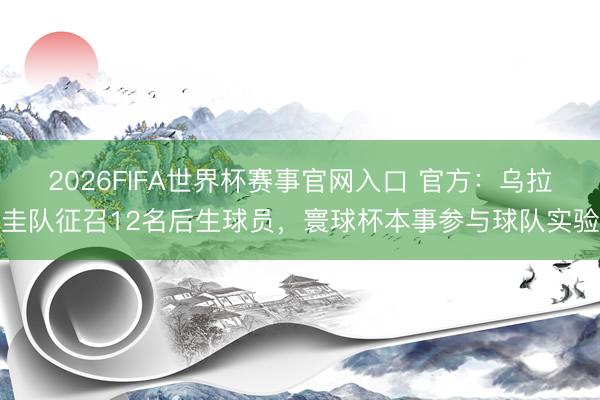 2026FIFA世界杯赛事官网入口 官方:乌拉圭队征召12名后生球员,寰球杯本事参与球队实验