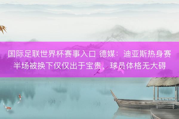 国际足联世界杯赛事入口 德媒：迪亚斯热身赛半场被换下仅仅出于宝贵，球员体格无大碍
