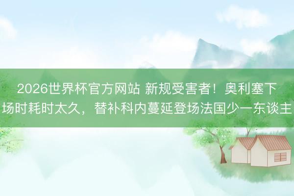 2026世界杯官方网站 新规受害者！奥利塞下场时耗时太久，替补科内蔓延登场法国少一东谈主