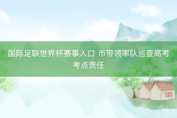 国际足联世界杯赛事入口 市带领率队巡查高考考点责任