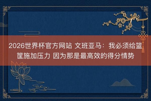 2026世界杯官方网站 文班亚马:我必须给篮筐施加压力 因为那是最高效的得分情势
