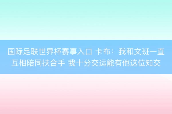 国际足联世界杯赛事入口 卡布:我和文班一直互相陪同扶合手 我十分交运能有他这位知交