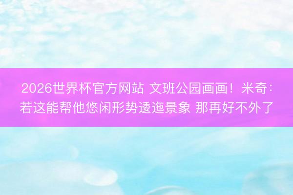 2026世界杯官方网站 文班公园画画！米奇：若这能帮他悠闲形势逶迤景象 那再好不外了