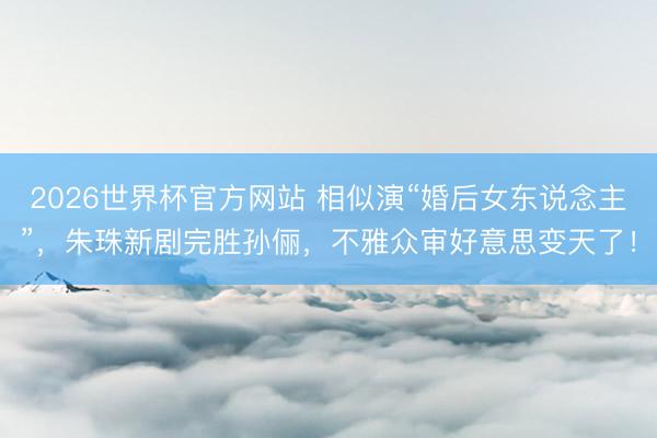 2026世界杯官方网站 相似演“婚后女东说念主”，朱珠新剧完胜孙俪，不雅众审好意思变天了！