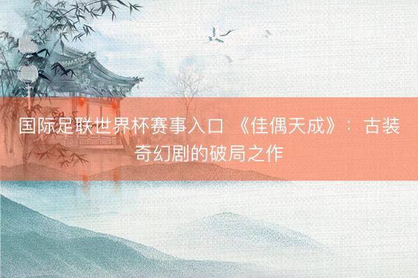 国际足联世界杯赛事入口 《佳偶天成》：古装奇幻剧的破局之作