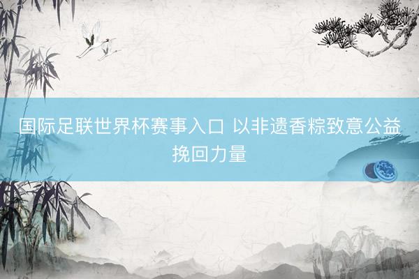 国际足联世界杯赛事入口 以非遗香粽致意公益挽回力量