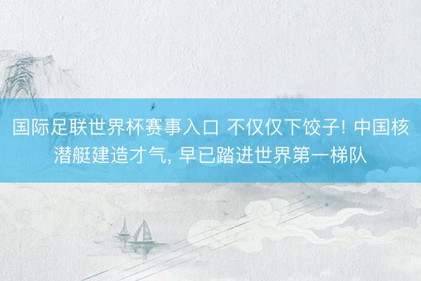 国际足联世界杯赛事入口 不仅仅下饺子! 中国核潜艇建造才气， 早已踏进世界第一梯队