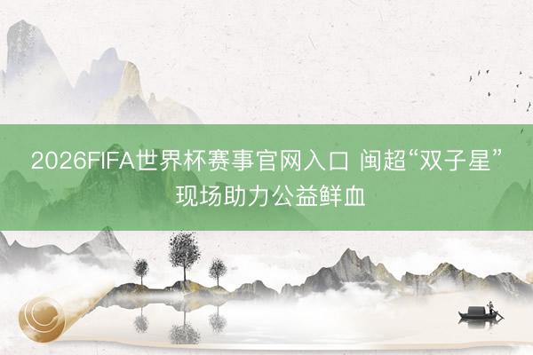 2026FIFA世界杯赛事官网入口 闽超“双子星” 现场助力公益鲜血