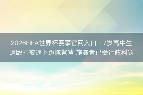 2026FIFA世界杯赛事官网入口 17岁高中生遭殴打被逼下跪喊爸爸 施暴者已受行政科罚