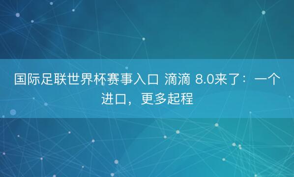 国际足联世界杯赛事入口 滴滴 8.0来了：一个进口，更多起程