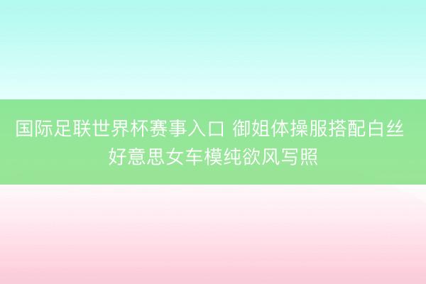 国际足联世界杯赛事入口 御姐体操服搭配白丝 好意思女车模纯欲风写照