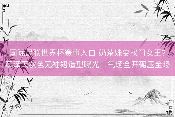 国际足联世界杯赛事入口 奶茶妹变权门女王？章泽天灰色无袖裙造型曝光，气场全开碾压全场