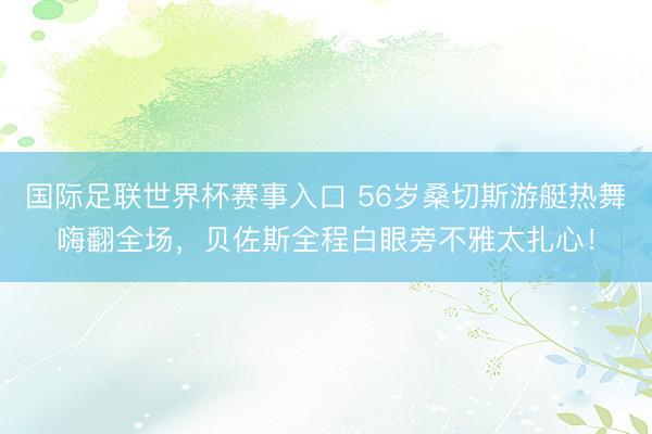 国际足联世界杯赛事入口 56岁桑切斯游艇热舞嗨翻全场，贝佐斯全程白眼旁不雅太扎心！