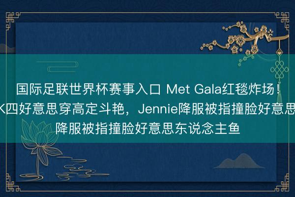 国际足联世界杯赛事入口 Met Gala红毯炸场！BLACKPINK四好意思穿高定斗艳，Jennie降服被指撞脸好意思东说念主鱼