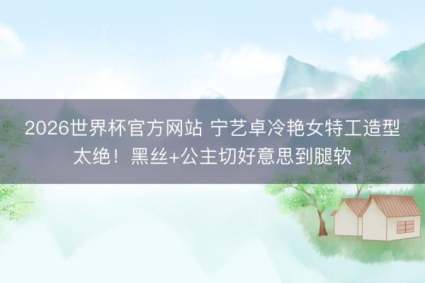 2026世界杯官方网站 宁艺卓冷艳女特工造型太绝!黑丝+公主切好意思到腿软