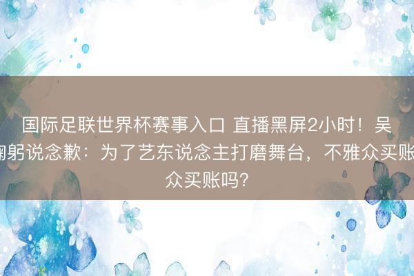 国际足联世界杯赛事入口 直播黑屏2小时！吴彤鞠躬说念歉：为了艺东说念主打磨舞台，不雅众买账吗？