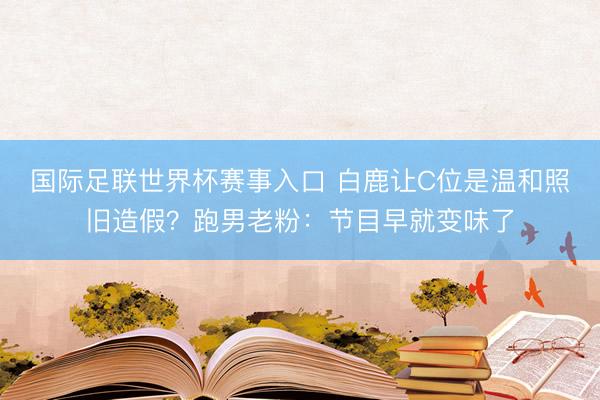 国际足联世界杯赛事入口 白鹿让C位是温和照旧造假？跑男老粉：节目早就变味了