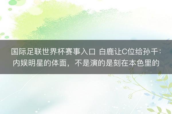 国际足联世界杯赛事入口 白鹿让C位给孙千：内娱明星的体面，不是演的是刻在本色里的