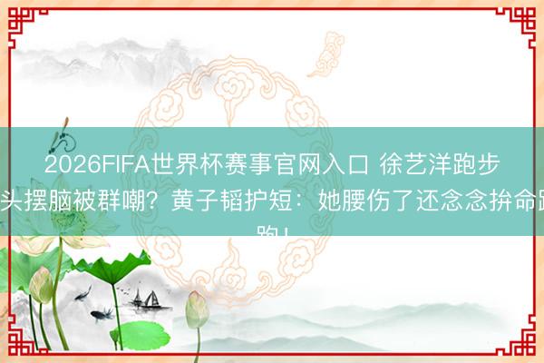 2026FIFA世界杯赛事官网入口 徐艺洋跑步摇头摆脑被群嘲?黄子韬护短:她腰伤了还念念拚命跑!