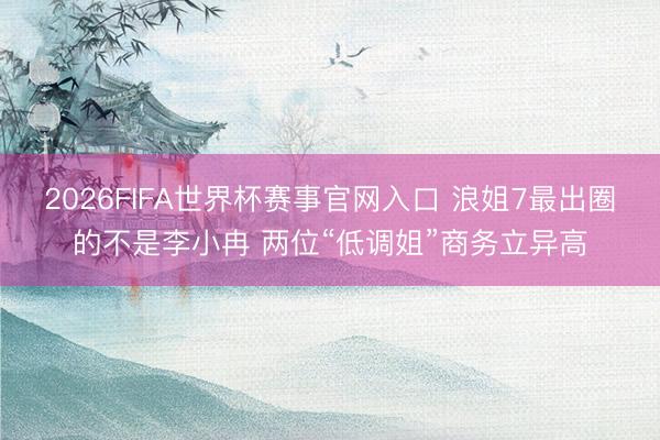 2026FIFA世界杯赛事官网入口 浪姐7最出圈的不是李小冉 两位“低调姐”商务立异高