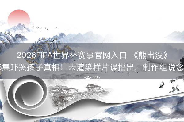 2026FIFA世界杯赛事官网入口 《熊出没》95集吓哭孩子真相！未渲染样片误播出，制作组说念歉