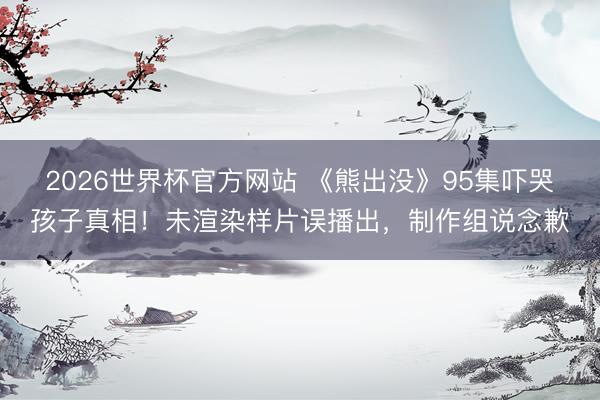 2026世界杯官方网站 《熊出没》95集吓哭孩子真相！未渲染样片误播出，制作组说念歉