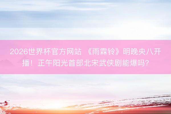 2026世界杯官方网站 《雨霖铃》明晚央八开播！正午阳光首部北宋武侠剧能爆吗？