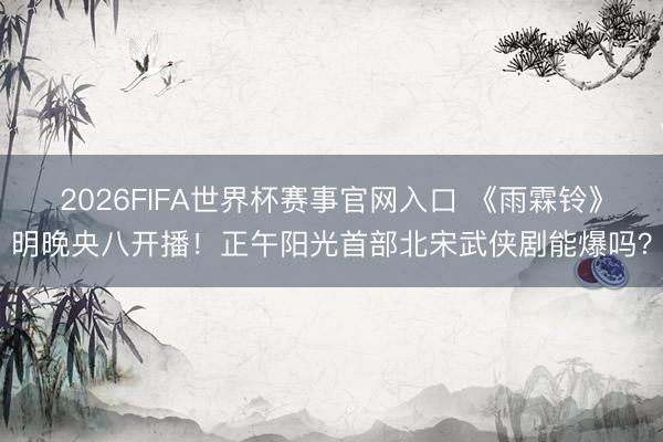 2026FIFA世界杯赛事官网入口 《雨霖铃》明晚央八开播！正午阳光首部北宋武侠剧能爆吗？