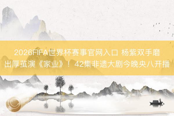 2026FIFA世界杯赛事官网入口 杨紫双手磨出厚茧演《家业》！42集非遗大剧今晚央八开播