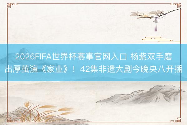 2026FIFA世界杯赛事官网入口 杨紫双手磨出厚茧演《家业》!42集非遗大剧今晚央八开播