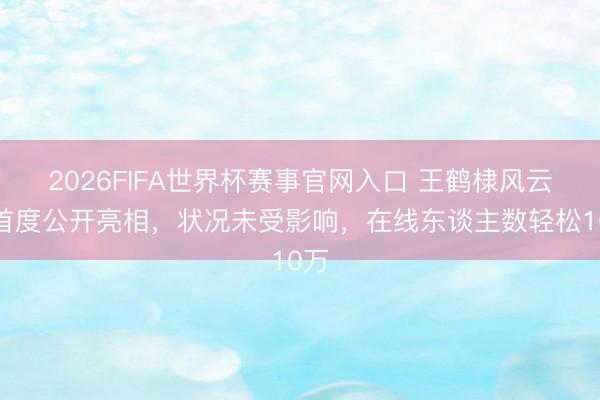 2026FIFA世界杯赛事官网入口 王鹤棣风云后首度公开亮相，状况未受影响，在线东谈主数轻松10万