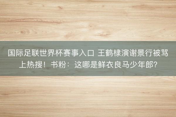 国际足联世界杯赛事入口 王鹤棣演谢景行被骂上热搜！书粉：这哪是鲜衣良马少年郎？